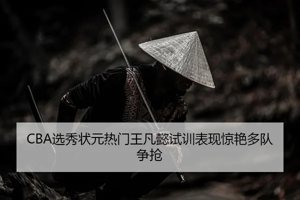 CBA选秀状元热门王凡懿试训表现惊艳多队争抢