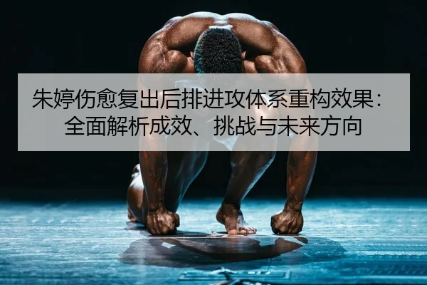 朱婷伤愈复出后排进攻体系重构效果：全面解析成效、挑战与未来方向